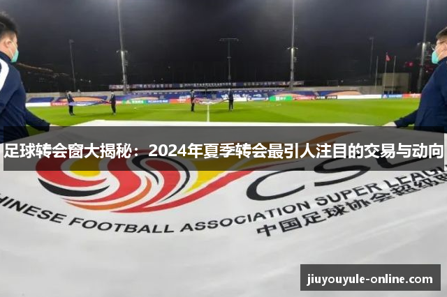 足球转会窗大揭秘：2024年夏季转会最引人注目的交易与动向